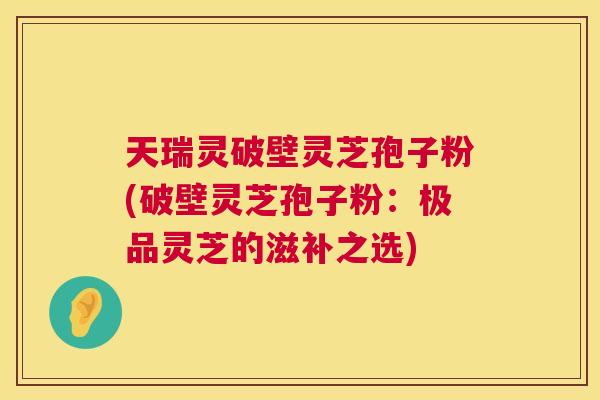 天瑞灵破壁灵芝孢子粉(破壁灵芝孢子粉:极品灵芝的滋补之选) 第1张 天瑞灵破壁灵芝孢子粉(破壁灵芝孢子粉:极品灵芝的滋补之选) 第1张