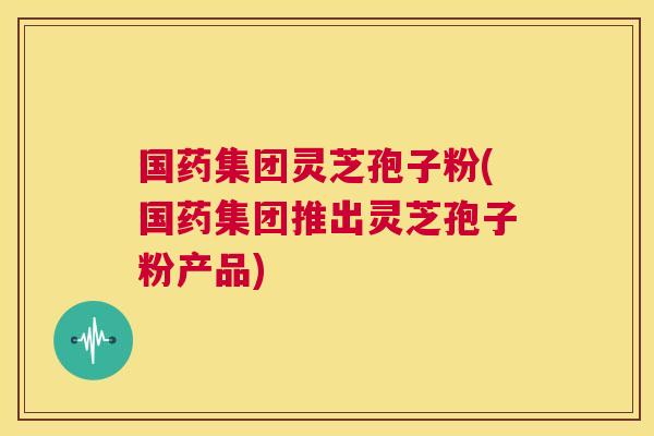 国药集团灵芝孢子粉(国药集团推出灵芝孢子粉产品) 第1张 国药集团灵芝孢子粉(国药集团推出灵芝孢子粉产品) 第1张
