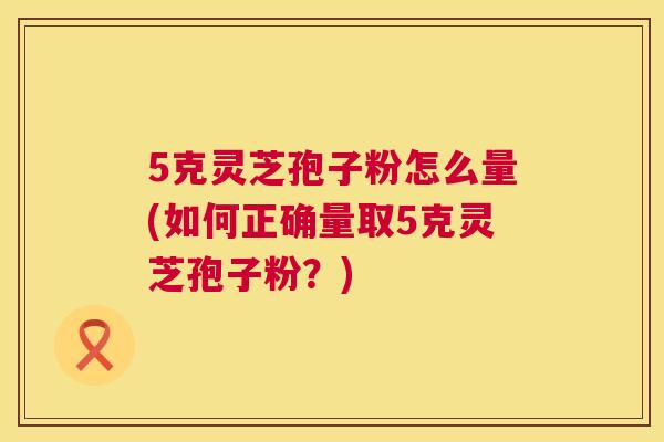 5克灵芝孢子粉怎么量(如何正确量取5克灵芝孢子粉?) 第1张 5克灵芝孢子粉怎么量(如何正确量取5克灵芝孢子粉?) 第1张