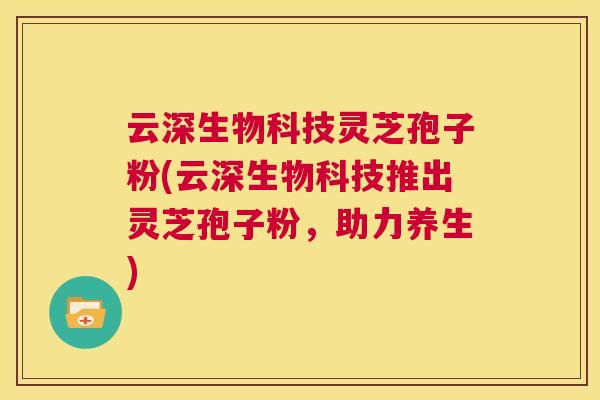 云深生物科技灵芝孢子粉(云深生物科技推出灵芝孢子粉,助力养生) 第1张 云深生物科技灵芝孢子粉(云深生物科技推出灵芝孢子粉,助力养生) 第1张