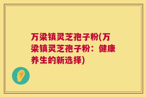 万梁镇灵芝孢子粉(万梁镇灵芝孢子粉:健康养生的新选择) 第1张 万梁镇灵芝孢子粉(万梁镇灵芝孢子粉:健康养生的新选择) 第1张