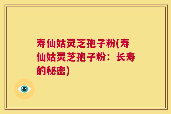 寿仙姑灵芝孢子粉(寿仙姑灵芝孢子粉:长寿的秘密) 第1张 寿仙姑灵芝孢子粉(寿仙姑灵芝孢子粉:长寿的秘密) 第1张