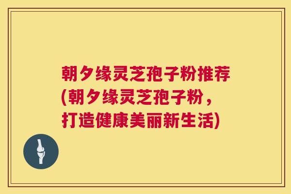 朝夕缘灵芝孢子粉推荐(朝夕缘灵芝孢子粉，打造健康美丽新生活)  第1张