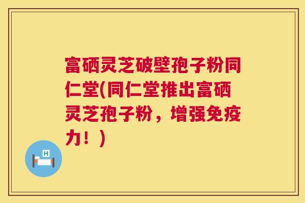 富硒灵芝破壁孢子粉同仁堂(同仁堂推出富硒灵芝孢子粉,增强免疫力!) 第1张 富硒灵芝破壁孢子粉同仁堂(同仁堂推出富硒灵芝孢子粉,增强免疫力!) 第1张