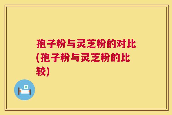 孢子粉与灵芝粉的对比(孢子粉与灵芝粉的比较) 第1张 孢子粉与灵芝粉的对比(孢子粉与灵芝粉的比较) 第1张