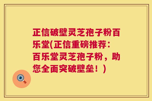 正信破壁灵芝孢子粉百乐堂(正信重磅推荐：百乐堂灵芝孢子粉，助您全面突破壁垒！)  第1张