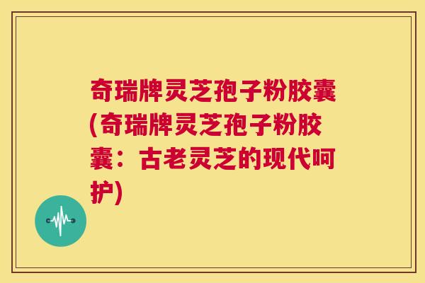奇瑞牌灵芝孢子粉胶囊(奇瑞牌灵芝孢子粉胶囊:古老灵芝的现代呵护) 第1张 奇瑞牌灵芝孢子粉胶囊(奇瑞牌灵芝孢子粉胶囊:古老灵芝的现代呵护) 第1张