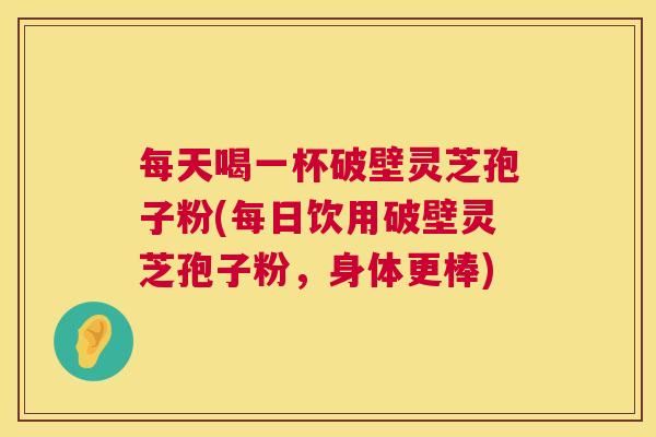 每天喝一杯破壁灵芝孢子粉(每日饮用破壁灵芝孢子粉,身体更棒) 第1张 每天喝一杯破壁灵芝孢子粉(每日饮用破壁灵芝孢子粉,身体更棒) 第1张