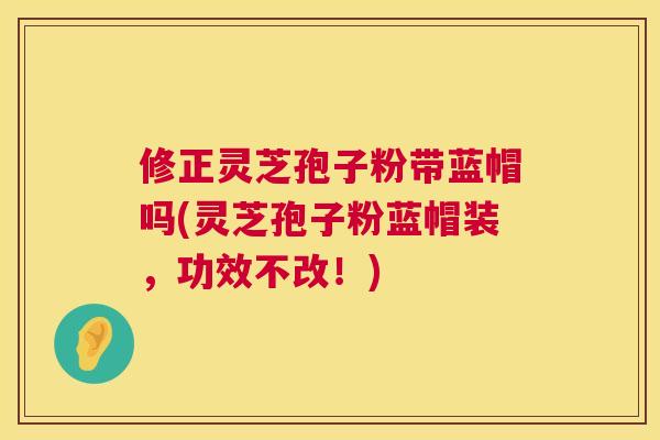 修正灵芝孢子粉带蓝帽吗(灵芝孢子粉蓝帽装,功效不改!) 第1张 修正灵芝孢子粉带蓝帽吗(灵芝孢子粉蓝帽装,功效不改!) 第1张