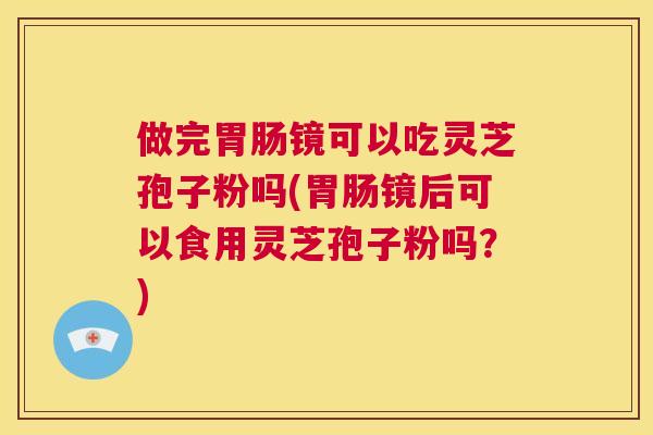 做完胃肠镜可以吃灵芝孢子粉吗(胃肠镜后可以食用灵芝孢子粉吗?) 第1张 做完胃肠镜可以吃灵芝孢子粉吗(胃肠镜后可以食用灵芝孢子粉吗?) 第1张