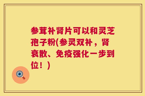 参茸补肾片可以和灵芝孢子粉(参灵双补,肾衰散、免疫强化一步到位!) 第1张 参茸补肾片可以和灵芝孢子粉(参灵双补,肾衰散、免疫强化一步到位!) 第1张