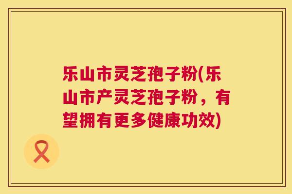 乐山市灵芝孢子粉(乐山市产灵芝孢子粉,有望拥有更多健康功效) 第1张 乐山市灵芝孢子粉(乐山市产灵芝孢子粉,有望拥有更多健康功效) 第1张