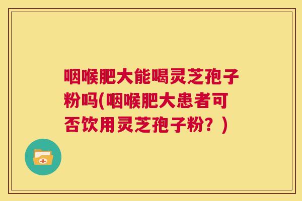 咽喉肥大能喝灵芝孢子粉吗(咽喉肥大患者可否饮用灵芝孢子粉?) 第1张 咽喉肥大能喝灵芝孢子粉吗(咽喉肥大患者可否饮用灵芝孢子粉?) 第1张
