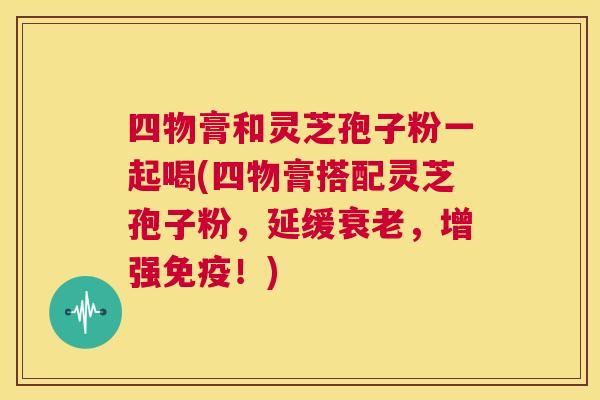 四物膏和灵芝孢子粉一起喝(四物膏搭配灵芝孢子粉，延缓衰老，增强免疫！)  第1张