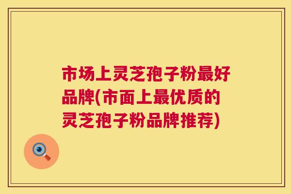市场上灵芝孢子粉最好品牌(市面上最优质的灵芝孢子粉品牌推荐)  第1张