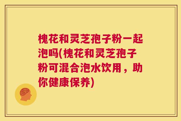槐花和灵芝孢子粉一起泡吗(槐花和灵芝孢子粉可混合泡水饮用,助你健康保养) 第1张 槐花和灵芝孢子粉一起泡吗(槐花和灵芝孢子粉可混合泡水饮用,助你健康保养) 第1张