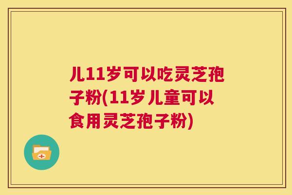 儿11岁可以吃灵芝孢子粉(11岁儿童可以食用灵芝孢子粉) 第1张 儿11岁可以吃灵芝孢子粉(11岁儿童可以食用灵芝孢子粉) 第1张