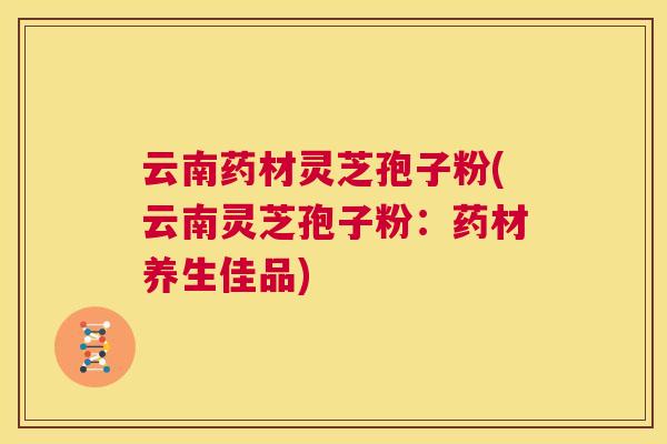 云南药材灵芝孢子粉(云南灵芝孢子粉:药材养生佳品) 第1张 云南药材灵芝孢子粉(云南灵芝孢子粉:药材养生佳品) 第1张