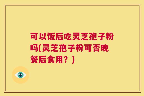 可以饭后吃灵芝孢子粉吗(灵芝孢子粉可否晚餐后食用?) 第1张 可以饭后吃灵芝孢子粉吗(灵芝孢子粉可否晚餐后食用?) 第1张