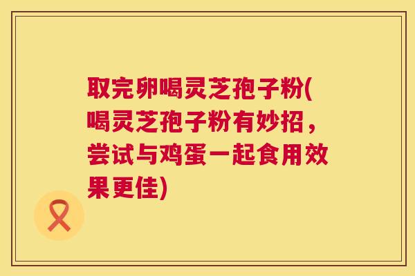 取完卵喝灵芝孢子粉(喝灵芝孢子粉有妙招，尝试与鸡蛋一起食用效果更佳)  第1张