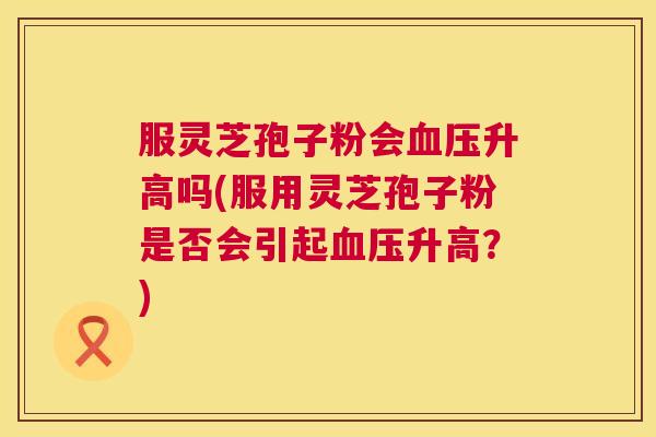 服灵芝孢子粉会血压升高吗(服用灵芝孢子粉是否会引起血压升高?) 第1张 服灵芝孢子粉会血压升高吗(服用灵芝孢子粉是否会引起血压升高?) 第1张