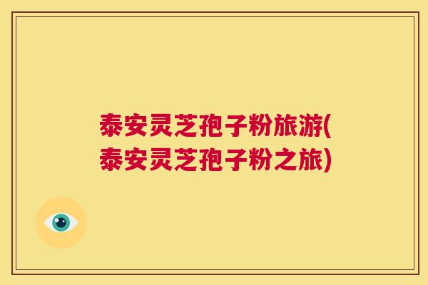 泰安灵芝孢子粉旅游(泰安灵芝孢子粉之旅) 第1张 泰安灵芝孢子粉旅游(泰安灵芝孢子粉之旅) 第1张