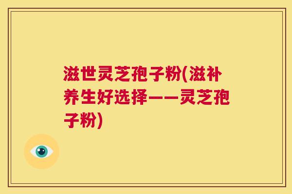 滋世灵芝孢子粉(滋补养生好选择——灵芝孢子粉)  第1张
