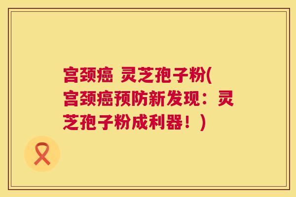 宫颈癌 灵芝孢子粉(宫颈癌预防新发现：灵芝孢子粉成利器！)  第1张