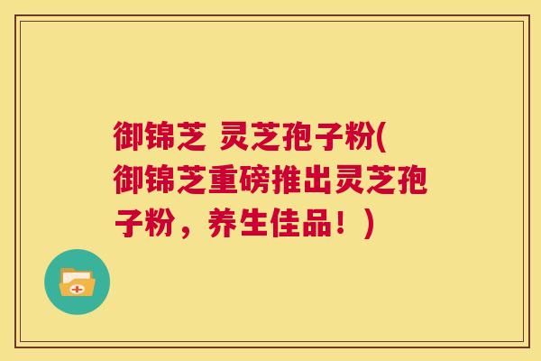 御锦芝 灵芝孢子粉(御锦芝重磅推出灵芝孢子粉,养生佳品!) 第1张 御锦芝 灵芝孢子粉(御锦芝重磅推出灵芝孢子粉,养生佳品!) 第1张