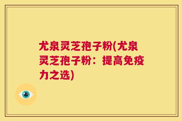 尤泉灵芝孢子粉(尤泉灵芝孢子粉:提高免疫力之选) 第1张 尤泉灵芝孢子粉(尤泉灵芝孢子粉:提高免疫力之选) 第1张