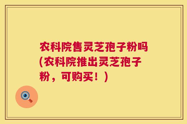 农科院售灵芝孢子粉吗(农科院推出灵芝孢子粉,可购买!) 第1张 农科院售灵芝孢子粉吗(农科院推出灵芝孢子粉,可购买!) 第1张
