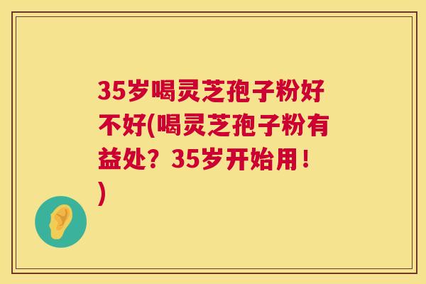 35岁喝灵芝孢子粉好不好(喝灵芝孢子粉有益处?35岁开始用!) 第1张 35岁喝灵芝孢子粉好不好(喝灵芝孢子粉有益处?35岁开始用!) 第1张