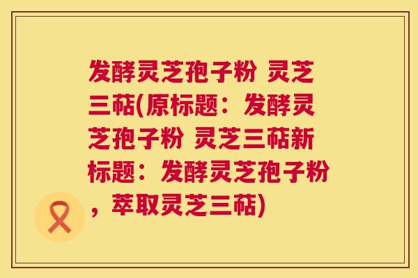 发酵灵芝孢子粉 灵芝三萜(原标题：发酵灵芝孢子粉 灵芝三萜新标题：发酵灵芝孢子粉，萃取灵芝三萜)  第1张