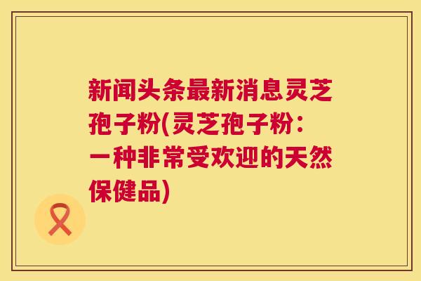 新闻头条最新消息灵芝孢子粉(灵芝孢子粉:一种非常受欢迎的天然保健品) 第1张 新闻头条最新消息灵芝孢子粉(灵芝孢子粉:一种非常受欢迎的天然保健品) 第1张