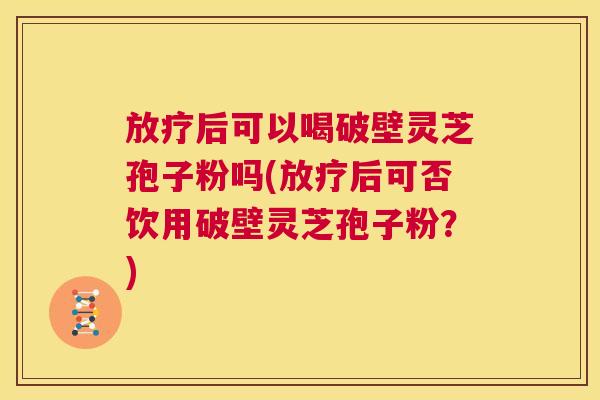放疗后可以喝破壁灵芝孢子粉吗(放疗后可否饮用破壁灵芝孢子粉？)  第1张