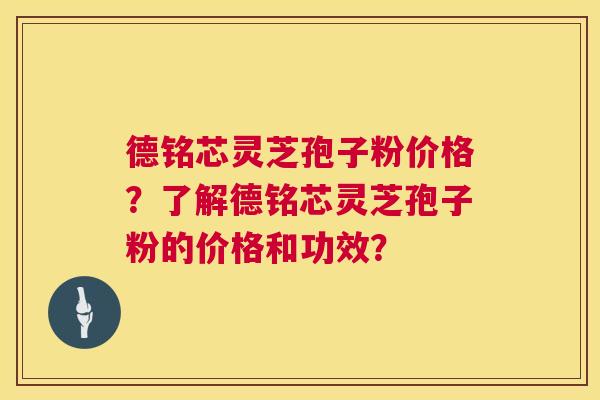 德铭芯灵芝孢子粉价格？了解德铭芯灵芝孢子粉的价格和功效？  第1张