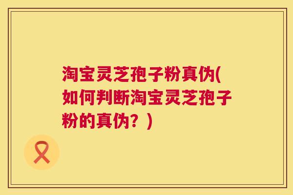 淘宝灵芝孢子粉真伪(如何判断淘宝灵芝孢子粉的真伪？)  第1张
