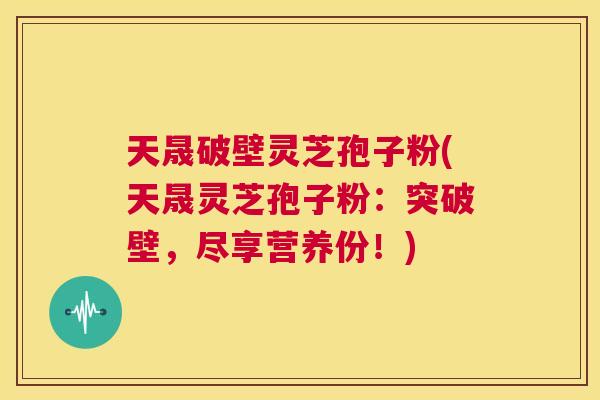 天晟破壁灵芝孢子粉(天晟灵芝孢子粉：突破壁，尽享营养份！)  第1张