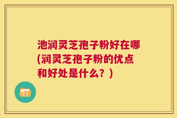 池润灵芝孢子粉好在哪(润灵芝孢子粉的优点和好处是什么?) 第1张 池润灵芝孢子粉好在哪(润灵芝孢子粉的优点和好处是什么?) 第1张