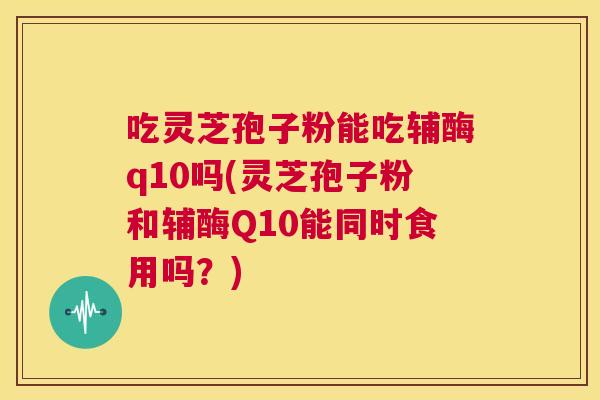 吃灵芝孢子粉能吃辅酶q10吗(灵芝孢子粉和辅酶Q10能同时食用吗？)  第1张
