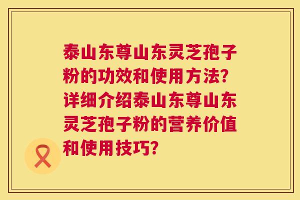 泰山东尊山东灵芝孢子粉的功效和使用方法?详细介绍泰山东尊山东灵芝孢子粉的营养价值和使用技巧? 第1张 泰山东尊山东灵芝孢子粉的功效和使用方法?详细介绍泰山东尊山东灵芝孢子粉的营养价值和使用技巧? 第1张