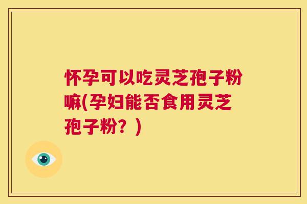 怀孕可以吃灵芝孢子粉嘛(孕妇能否食用灵芝孢子粉?) 第1张 怀孕可以吃灵芝孢子粉嘛(孕妇能否食用灵芝孢子粉?) 第1张