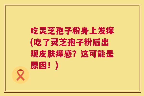 吃灵芝孢子粉身上发痒(吃了灵芝孢子粉后出现皮肤痒感?这可能是原因!) 第1张 吃灵芝孢子粉身上发痒(吃了灵芝孢子粉后出现皮肤痒感?这可能是原因!) 第1张