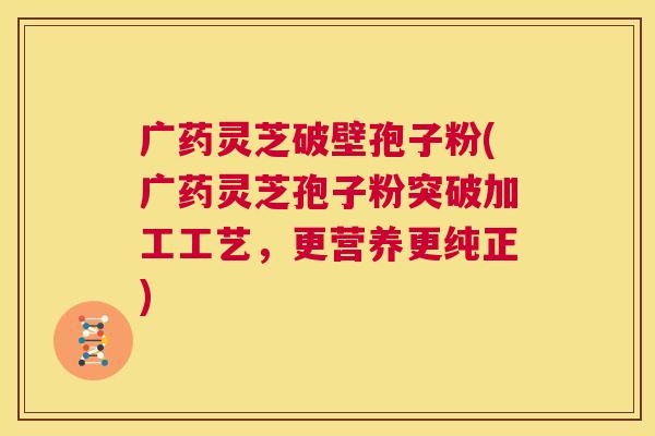 广药灵芝破壁孢子粉(广药灵芝孢子粉突破加工工艺,更营养更纯正) 第1张 广药灵芝破壁孢子粉(广药灵芝孢子粉突破加工工艺,更营养更纯正) 第1张