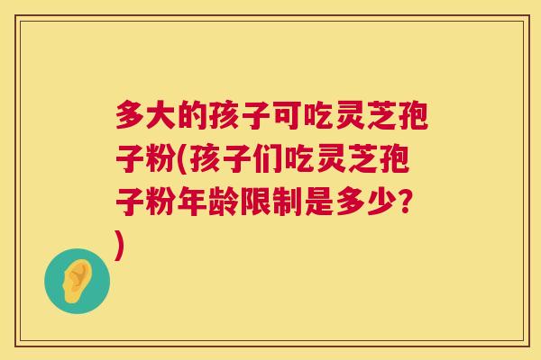 多大的孩子可吃灵芝孢子粉(孩子们吃灵芝孢子粉年龄限制是多少?) 第1张 多大的孩子可吃灵芝孢子粉(孩子们吃灵芝孢子粉年龄限制是多少?) 第1张