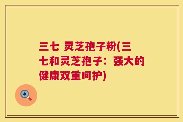 三七 灵芝孢子粉(三七和灵芝孢子:强大的健康双重呵护) 第1张 三七 灵芝孢子粉(三七和灵芝孢子:强大的健康双重呵护) 第1张