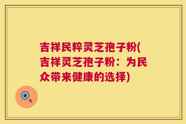 吉祥民粹灵芝孢子粉(吉祥灵芝孢子粉:为民众带来健康的选择) 第1张 吉祥民粹灵芝孢子粉(吉祥灵芝孢子粉:为民众带来健康的选择) 第1张