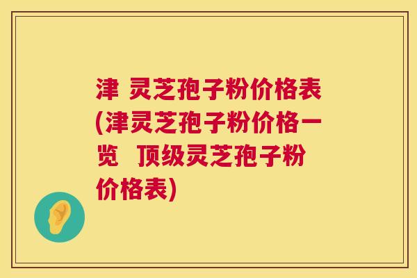 津 灵芝孢子粉价格表(津灵芝孢子粉价格一览 顶级灵芝孢子粉价格表) 第1张 津 灵芝孢子粉价格表(津灵芝孢子粉价格一览 顶级灵芝孢子粉价格表) 第1张