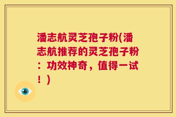 潘志航灵芝孢子粉(潘志航推荐的灵芝孢子粉:功效神奇,值得一试!) 第1张 潘志航灵芝孢子粉(潘志航推荐的灵芝孢子粉:功效神奇,值得一试!) 第1张
