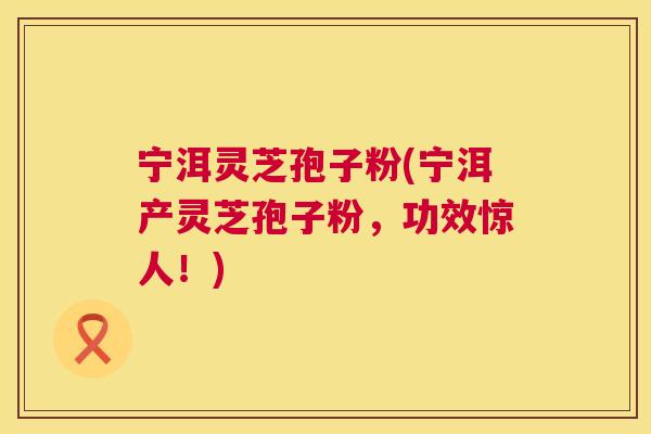 宁洱灵芝孢子粉(宁洱产灵芝孢子粉,功效惊人!) 第1张 宁洱灵芝孢子粉(宁洱产灵芝孢子粉,功效惊人!) 第1张